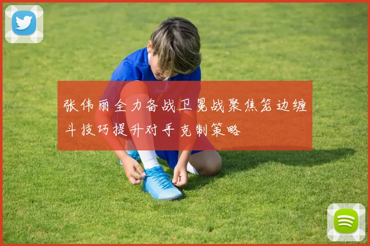张伟丽全力备战卫冕战聚焦笼边缠斗技巧提升对手克制策略