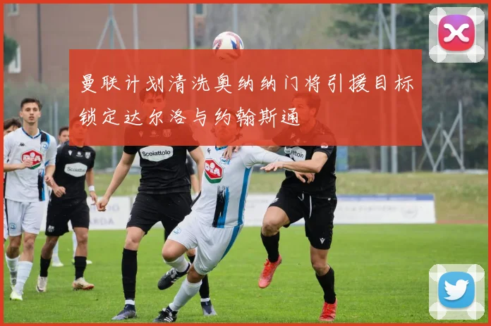 曼联计划清洗奥纳纳门将引援目标锁定达尔洛与约翰斯通