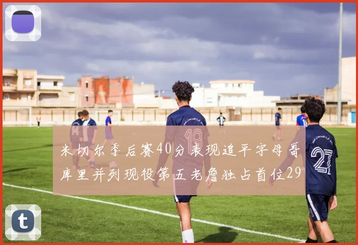 米切尔季后赛40分表现追平字母哥库里并列现役第五老詹独占首位29次记录