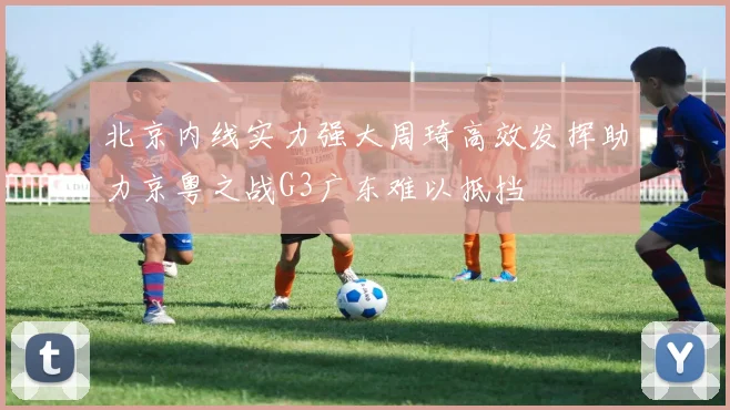 北京内线实力强大周琦高效发挥助力京粤之战G3广东难以抵挡