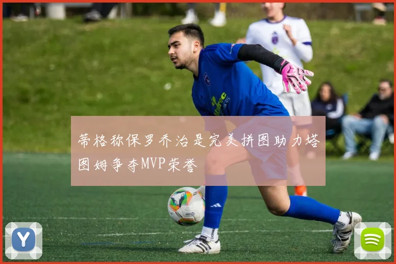 蒂格称保罗乔治是完美拼图助力塔图姆争夺MVP荣誉