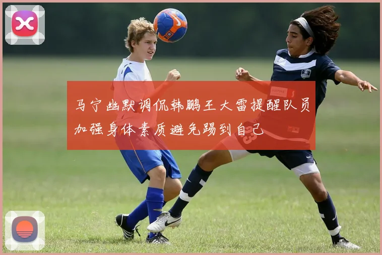 马宁幽默调侃韩鹏王大雷提醒队员加强身体素质避免踢到自己