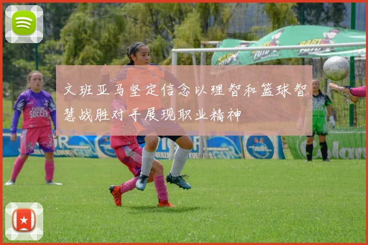 文班亚马坚定信念以理智和篮球智慧战胜对手展现职业精神