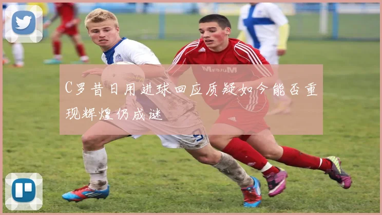 C罗昔日用进球回应质疑如今能否重现辉煌仍成谜