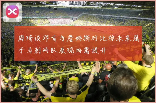 周琦谈邓肯与詹姆斯对比称未来属于马刺两队表现均需提升
