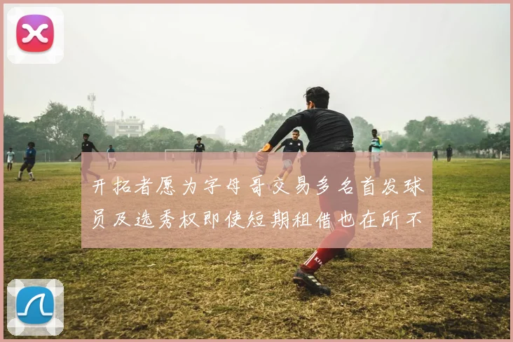 开拓者愿为字母哥交易多名首发球员及选秀权即使短期租借也在所不惜