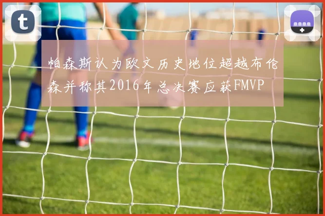 帕森斯认为欧文历史地位超越布伦森并称其2016年总决赛应获FMVP