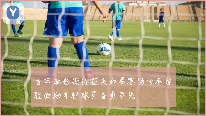 吉田麻也期待在美加墨赛场传承经验激励年轻球员奋勇争先
