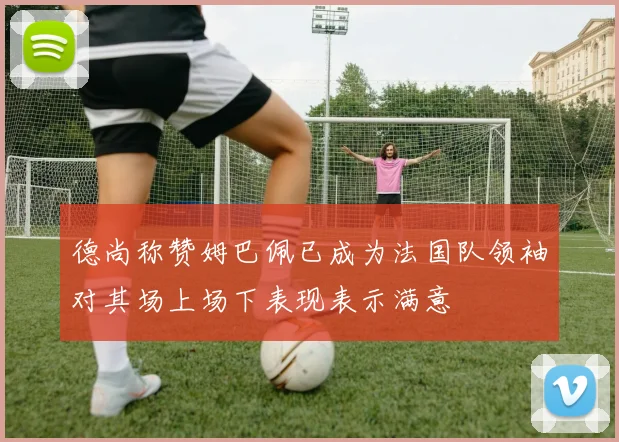 德尚称赞姆巴佩已成为法国队领袖对其场上场下表现表示满意