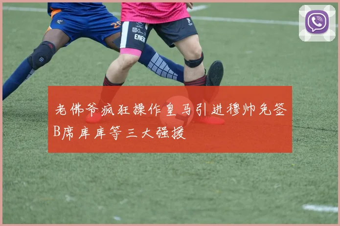 老佛爷疯狂操作皇马引进穆帅免签B席库库等三大强援