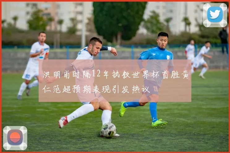 洪明甫时隔12年执教世界杯首胜黄仁范超预期表现引发热议