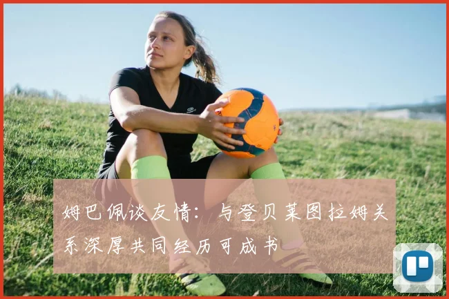 姆巴佩谈友情：与登贝莱图拉姆关系深厚共同经历可成书