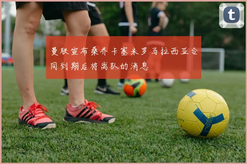曼联宣布桑乔卡塞米罗马拉西亚合同到期后将离队的消息