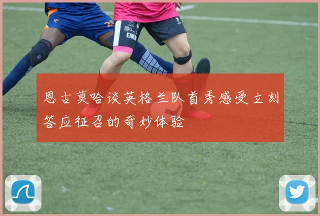 恩古莫哈谈英格兰队首秀感受立刻答应征召的奇妙体验