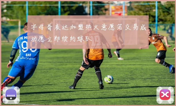 字母哥表达加盟热火意愿若交易成功愿立即续约球队