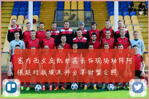 塞内西女友凯尔茜亲临现场助阵阿根廷对战埃及并分享甜蜜合照