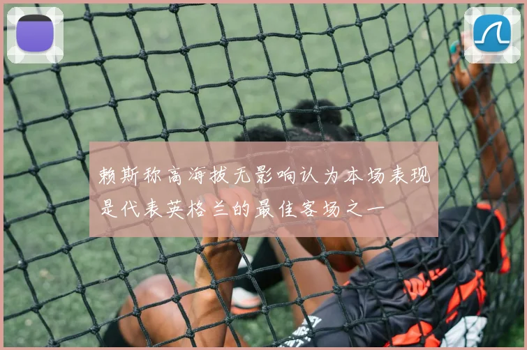 赖斯称高海拔无影响认为本场表现是代表英格兰的最佳客场之一