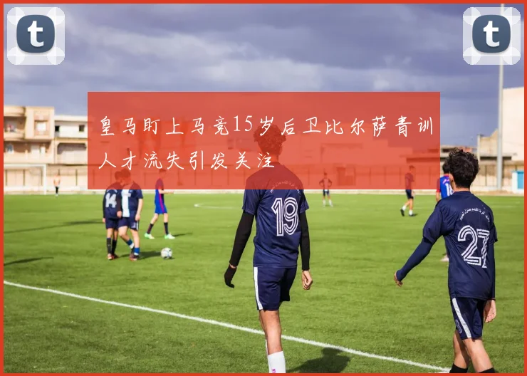 皇马盯上马竞15岁后卫比尔萨青训人才流失引发关注