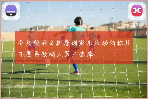 乔约翰逊分析詹姆斯未来动向称其不愿再做湖人第三选择