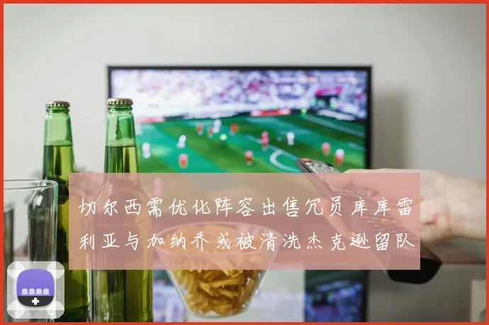 切尔西需优化阵容出售冗员库库雷利亚与加纳乔或被清洗杰克逊留队