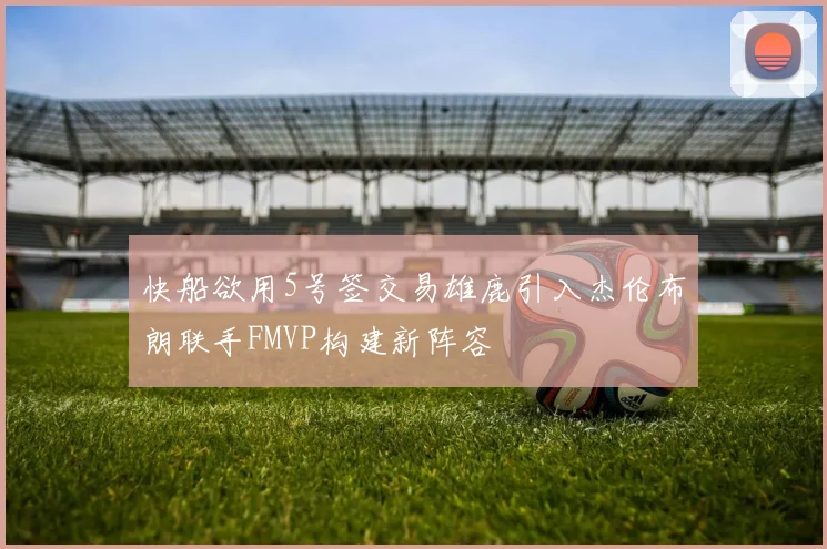 快船欲用5号签交易雄鹿引入杰伦布朗联手FMVP构建新阵容